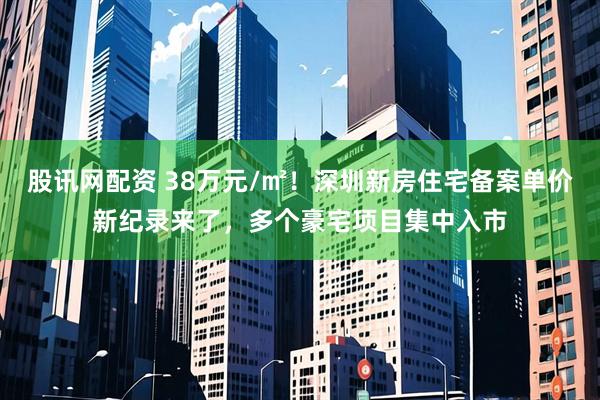 股讯网配资 38万元/㎡！深圳新房住宅备案单价新纪录来了，多个豪宅项目集中入市