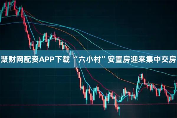 聚财网配资APP下载 “六小村”安置房迎来集中交房