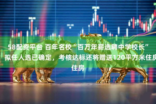 58配资平台 百年名校“百万年薪选聘中学校长”，拟任人选已确定，考核达标还将赠送120平方米住房