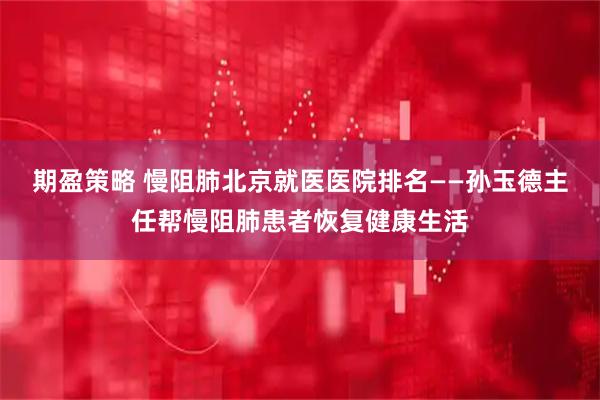 期盈策略 慢阻肺北京就医医院排名——孙玉德主任帮慢阻肺患者恢复健康生活
