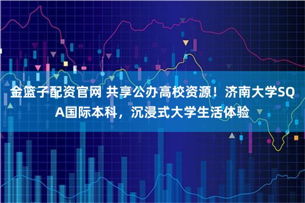 金篮子配资官网 共享公办高校资源!济南大学SQA国际本科,沉浸式大学生活体验