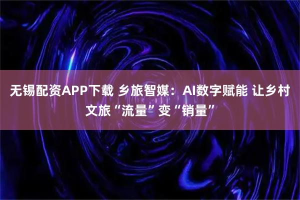 无锡配资APP下载 乡旅智媒：AI数字赋能 让乡村文旅“流量”变“销量”