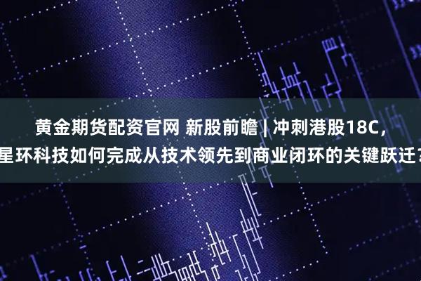 黄金期货配资官网 新股前瞻 | 冲刺港股18C，星环科技如何完成从技术领先到商业闭环的关键跃迁？
