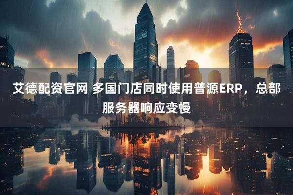艾德配资官网 多国门店同时使用普源ERP，总部服务器响应变慢