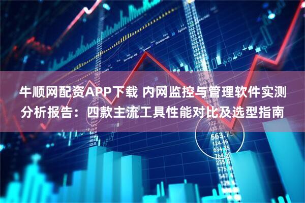 牛顺网配资APP下载 内网监控与管理软件实测分析报告：四款主流工具性能对比及选型指南