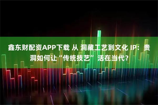 鑫东财配资APP下载 从 洞藏工艺到文化 IP：贵洞如何让“传统技艺” 活在当代？