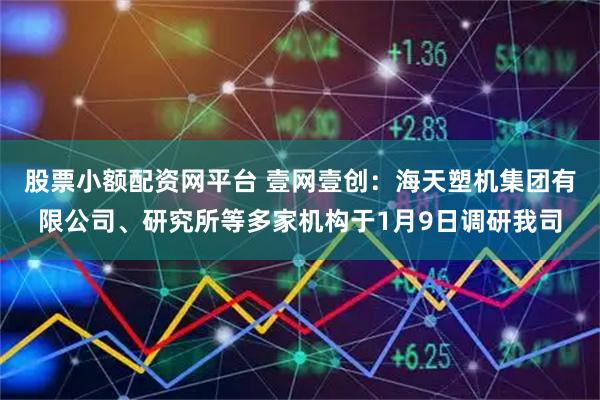 股票小额配资网平台 壹网壹创：海天塑机集团有限公司、研究所等多家机构于1月9日调研我司