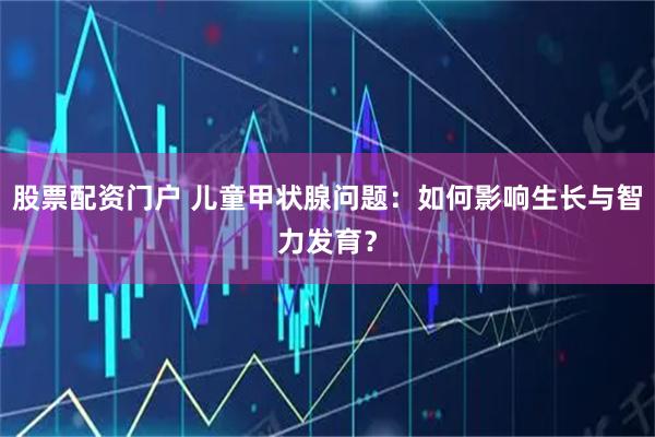 股票配资门户 儿童甲状腺问题：如何影响生长与智力发育？