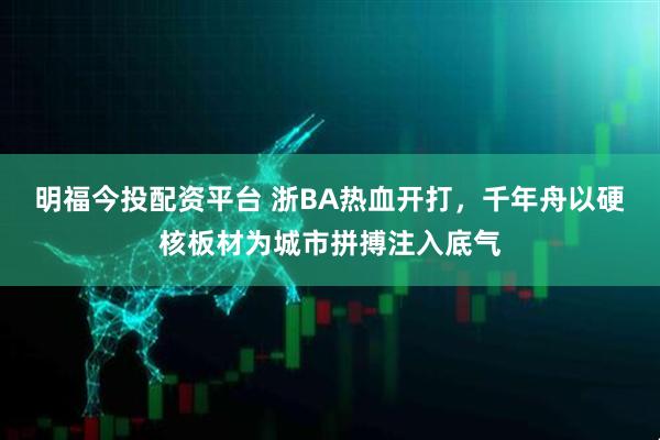 明福今投配资平台 浙BA热血开打，千年舟以硬核板材为城市拼搏注入底气