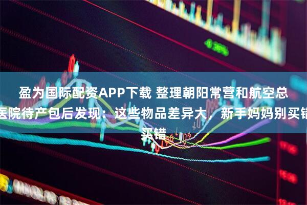 盈为国际配资APP下载 整理朝阳常营和航空总医院待产包后发现：这些物品差异大，新手妈妈别买错
