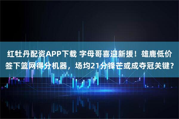 红牡丹配资APP下载 字母哥喜迎新援！雄鹿低价签下篮网得分机器，场均21分锋芒或成夺冠关键？