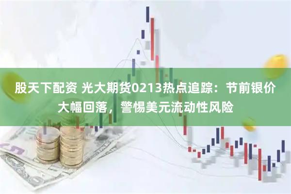 股天下配资 光大期货0213热点追踪：节前银价大幅回落，警惕美元流动性风险