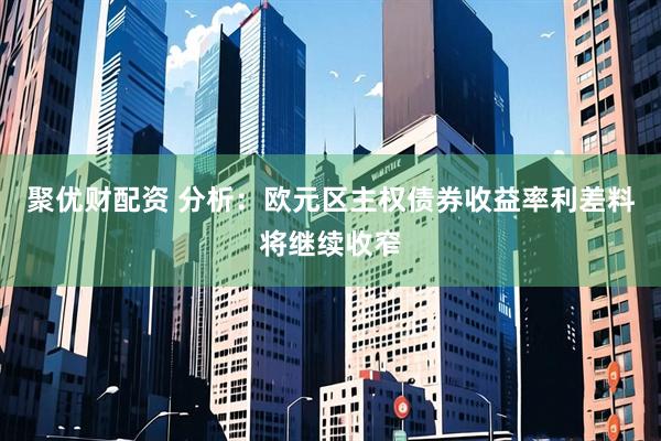 聚优财配资 分析：欧元区主权债券收益率利差料将继续收窄