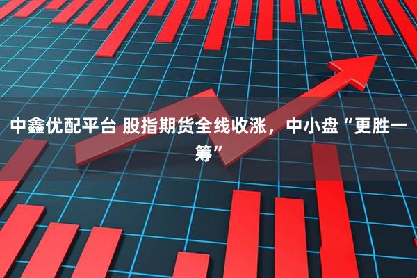 中鑫优配平台 股指期货全线收涨，中小盘“更胜一筹”