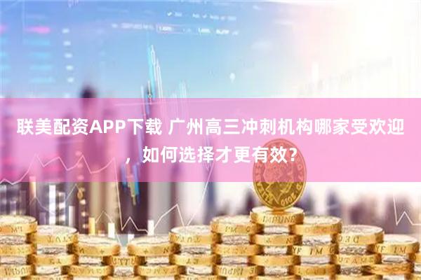 联美配资APP下载 广州高三冲刺机构哪家受欢迎，如何选择才更有效？