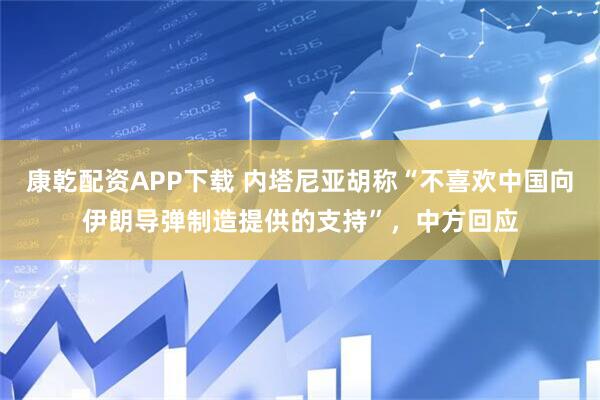 康乾配资APP下载 内塔尼亚胡称“不喜欢中国向伊朗导弹制造提供的支持”，中方回应