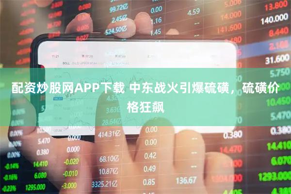 配资炒股网APP下载 中东战火引爆硫磺，硫磺价格狂飙